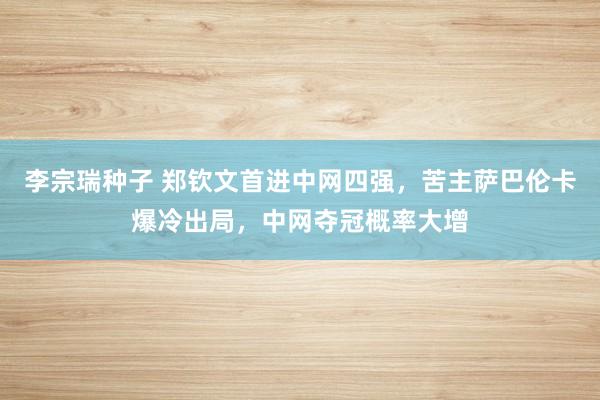 李宗瑞种子 郑钦文首进中网四强，苦主萨巴伦卡爆冷出局，中网夺冠概率大增