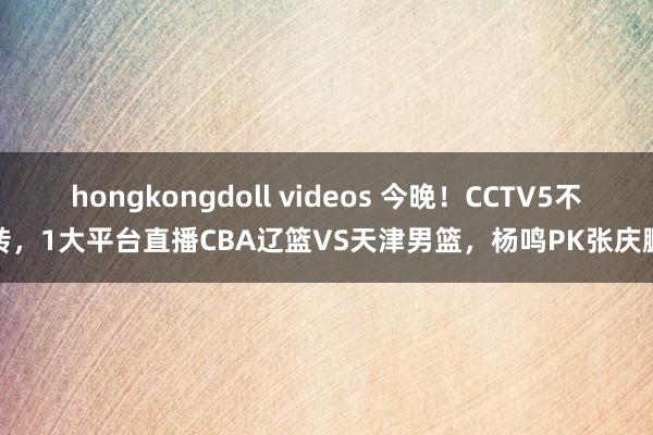 hongkongdoll videos 今晚！CCTV5不转，1大平台直播CBA辽篮VS天津男篮，杨鸣PK张庆鹏