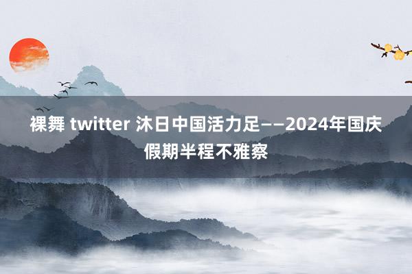 裸舞 twitter 沐日中国活力足——2024年国庆假期半程不雅察