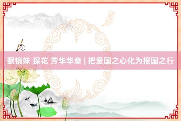 眼镜妹 探花 芳华华章 | 把爱国之心化为报国之行