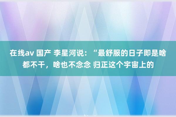 在线av 国产 李星河说：“最舒服的日子即是啥都不干，啥也不念念 归正这个宇宙上的