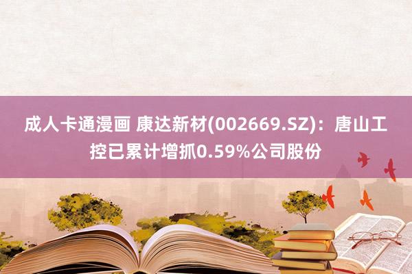 成人卡通漫画 康达新材(002669.SZ)：唐山工控已累计增抓0.59%公司股份