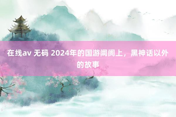 在线av 无码 2024年的国游阛阓上，黑神话以外的故事