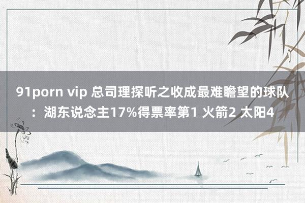 91porn vip 总司理探听之收成最难瞻望的球队：湖东说念主17%得票率第1 火箭2 太阳4