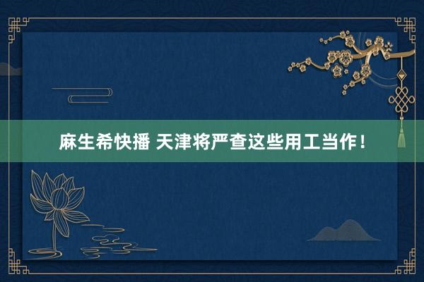 麻生希快播 天津将严查这些用工当作！