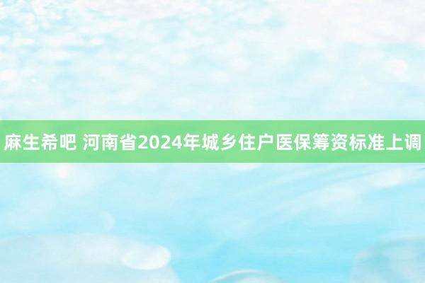 麻生希吧 河南省2024年城乡住户医保筹资标准上调