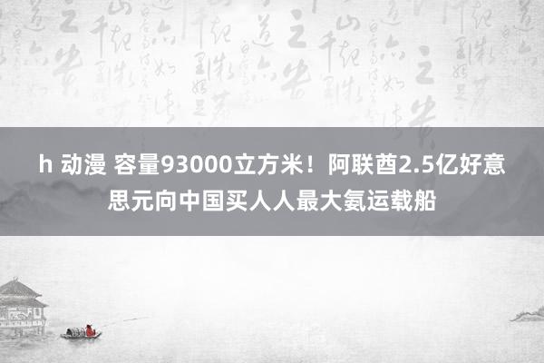 h 动漫 容量93000立方米！阿联酋2.5亿好意思元向中国买人人最大氨运载船