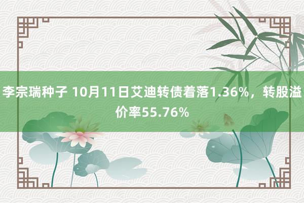 李宗瑞种子 10月11日艾迪转债着落1.36%，转股溢价率55.76%