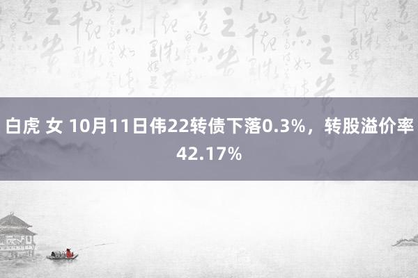 白虎 女 10月11日伟22转债下落0.3%，转股溢价率42.17%