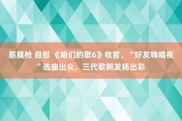 筋膜枪 自慰 《咱们的歌6》收官，“好友嗨唱夜”选曲出众，三代歌腕发扬出彩