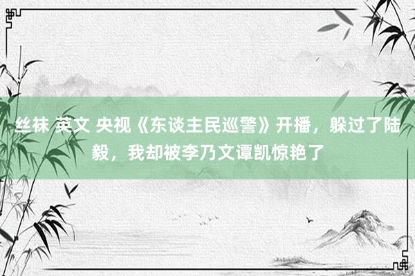 丝袜 英文 央视《东谈主民巡警》开播，躲过了陆毅，我却被李乃文谭凯惊艳了