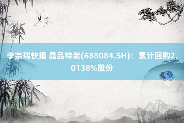 李宗瑞快播 晶品特装(688084.SH)：累计回购2.0138%股份