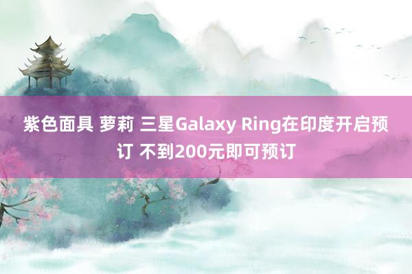 紫色面具 萝莉 三星Galaxy Ring在印度开启预订 不到200元即可预订