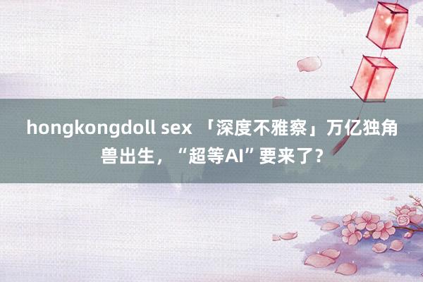 hongkongdoll sex 「深度不雅察」万亿独角兽出生，“超等AI”要来了？