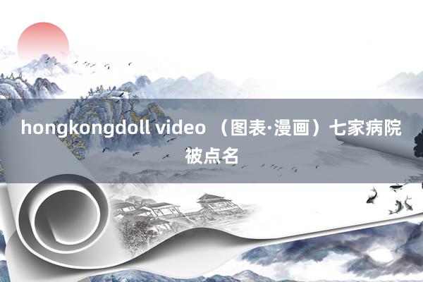 hongkongdoll video （图表·漫画）七家病院被点名