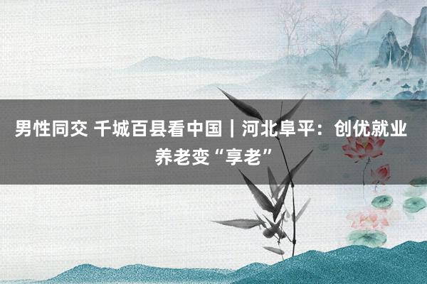 男性同交 千城百县看中国｜河北阜平：创优就业 养老变“享老”