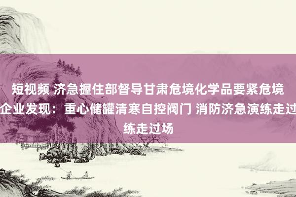 短视频 济急握住部督导甘肃危境化学品要紧危境源企业发现：重心储罐清寒自控阀门 消防济急演练走过场