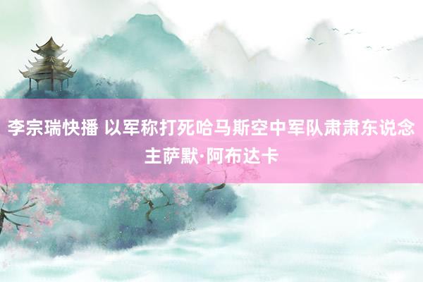 李宗瑞快播 以军称打死哈马斯空中军队肃肃东说念主萨默·阿布达卡