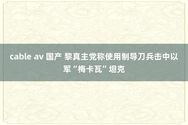 cable av 国产 黎真主党称使用制导刀兵击中以军“梅卡瓦”坦克