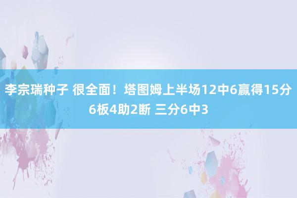 李宗瑞种子 很全面！塔图姆上半场12中6赢得15分6板4助2断 三分6中3