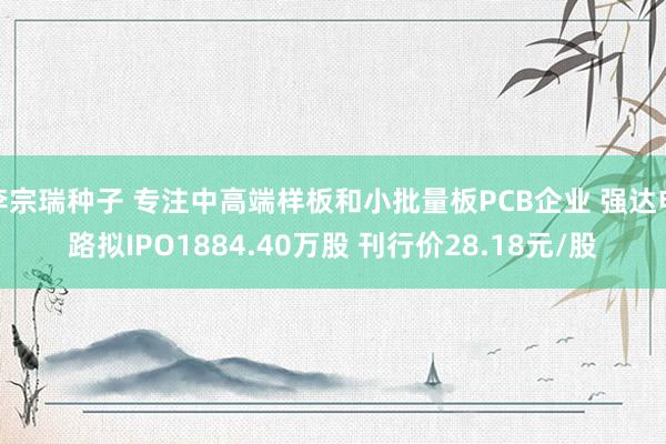 李宗瑞种子 专注中高端样板和小批量板PCB企业 强达电路拟IPO1884.40万股 刊行价28.18元/股