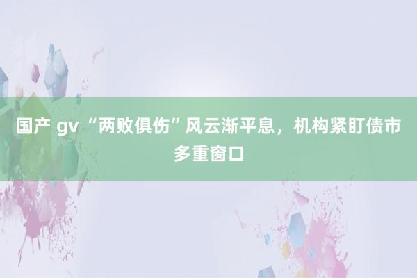 国产 gv “两败俱伤”风云渐平息，机构紧盯债市多重窗口