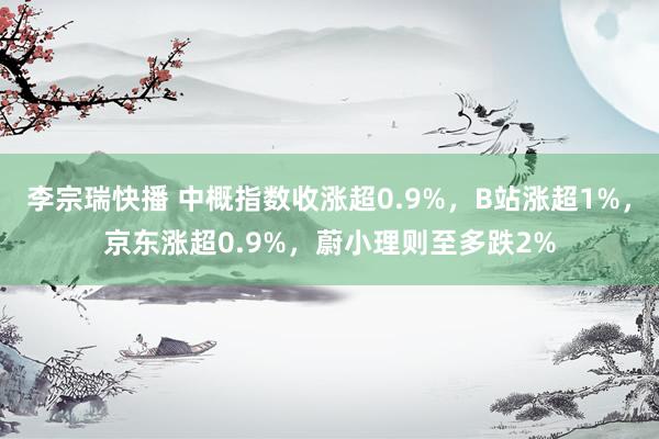 李宗瑞快播 中概指数收涨超0.9%，B站涨超1%，京东涨超0.9%，蔚小理则至多跌2%