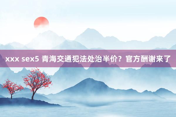 xxx sex5 青海交通犯法处治半价？官方酬谢来了