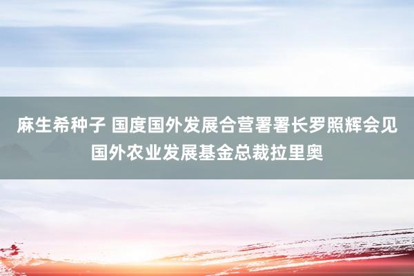 麻生希种子 国度国外发展合营署署长罗照辉会见国外农业发展基金总裁拉里奥