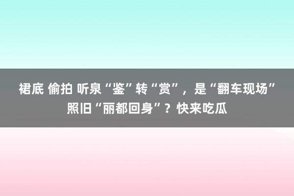 裙底 偷拍 听泉“鉴”转“赏”，是“翻车现场”照旧“丽都回身”？快来吃瓜