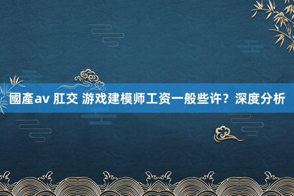 國產av 肛交 游戏建模师工资一般些许？深度分析