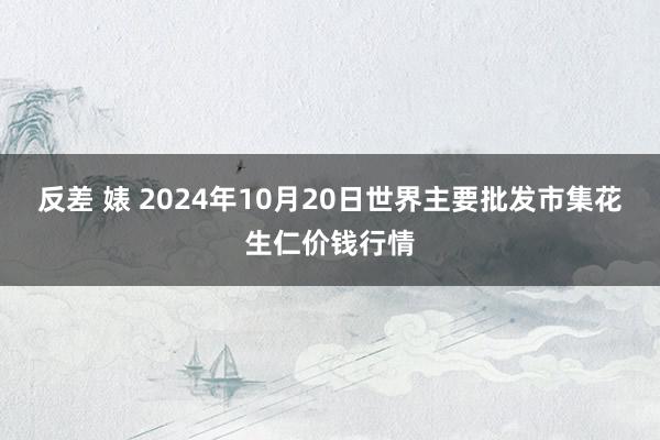 反差 婊 2024年10月20日世界主要批发市集花生仁价钱行情