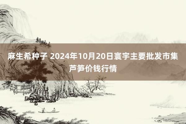 麻生希种子 2024年10月20日寰宇主要批发市集芦笋价钱行情