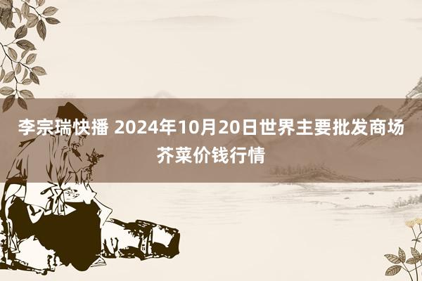 李宗瑞快播 2024年10月20日世界主要批发商场芥菜价钱行情