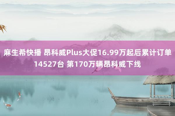 麻生希快播 昂科威Plus大促16.99万起后累计订单14527台 第170万辆昂科威下线