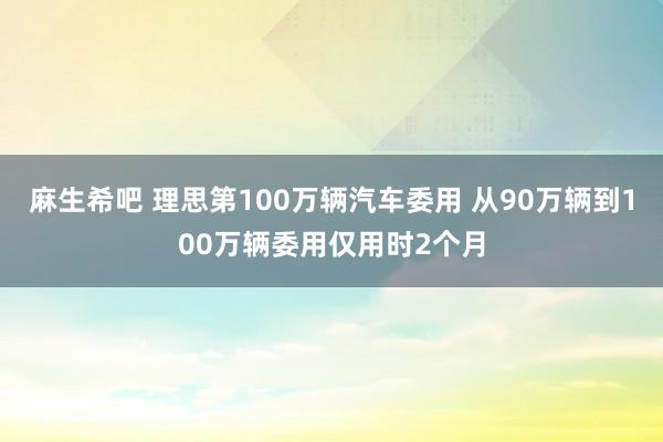 麻生希吧 理思第100万辆汽车委用 从90万辆到100万辆委用仅用时2个月