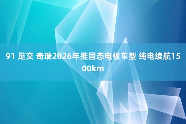 91 足交 奇瑞2026年推固态电板车型 纯电续航1500km