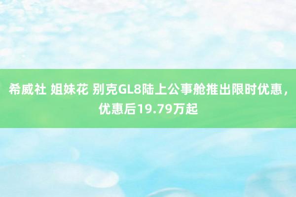 希威社 姐妹花 别克GL8陆上公事舱推出限时优惠，优惠后19.79万起