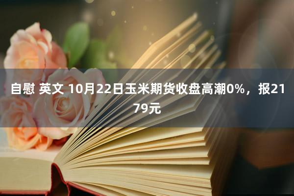 自慰 英文 10月22日玉米期货收盘高潮0%，报2179元