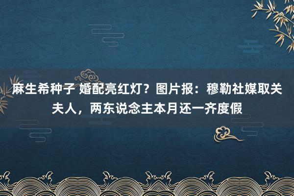 麻生希种子 婚配亮红灯？图片报：穆勒社媒取关夫人，两东说念主本月还一齐度假