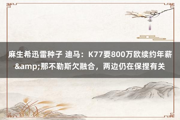 麻生希迅雷种子 迪马：K77要800万欧续约年薪&那不勒斯欠融合，两边仍在保捏有关