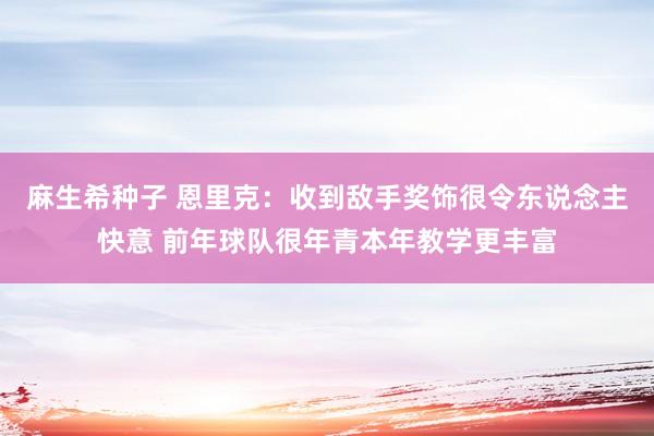 麻生希种子 恩里克：收到敌手奖饰很令东说念主快意 前年球队很年青本年教学更丰富