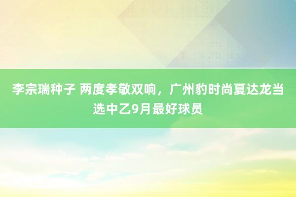 李宗瑞种子 两度孝敬双响，广州豹时尚夏达龙当选中乙9月最好球员