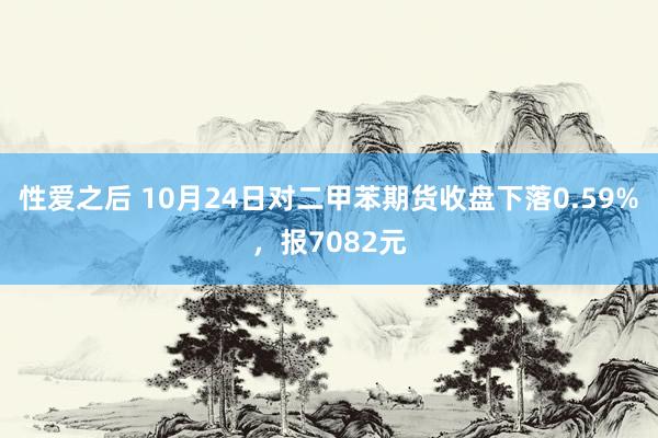 性爱之后 10月24日对二甲苯期货收盘下落0.59%，报7082元