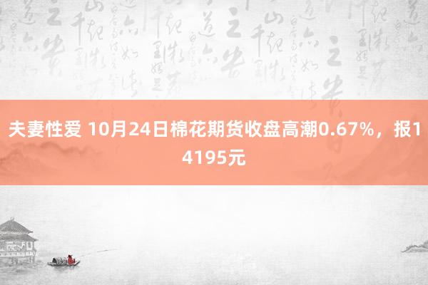 夫妻性爱 10月24日棉花期货收盘高潮0.67%，报14195元