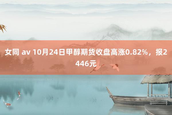 女同 av 10月24日甲醇期货收盘高涨0.82%，报2446元