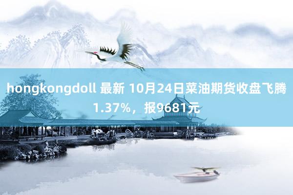 hongkongdoll 最新 10月24日菜油期货收盘飞腾1.37%，报9681元