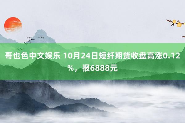 哥也色中文娱乐 10月24日短纤期货收盘高涨0.12%，报6888元