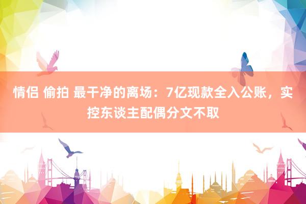 情侣 偷拍 最干净的离场：7亿现款全入公账，实控东谈主配偶分文不取