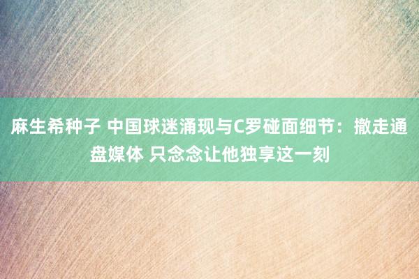 麻生希种子 中国球迷涌现与C罗碰面细节：撤走通盘媒体 只念念让他独享这一刻